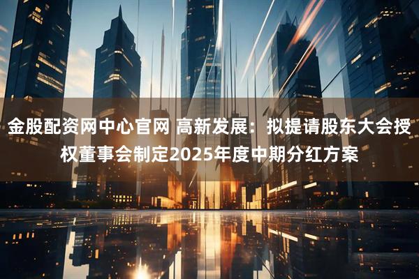 金股配资网中心官网 高新发展：拟提请股东大会授权董事会制定2025年度中期分红方案
