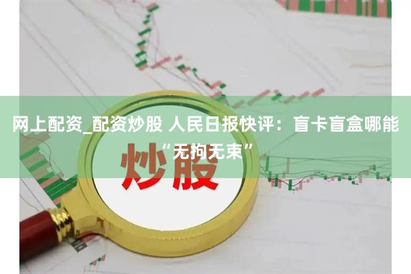 网上配资_配资炒股 人民日报快评：盲卡盲盒哪能“无拘无束”