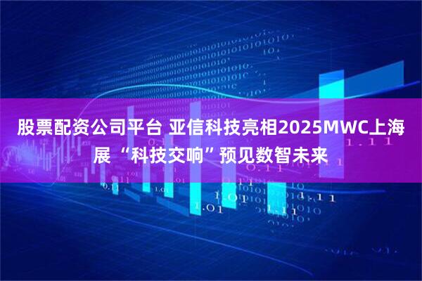 股票配资公司平台 亚信科技亮相2025MWC上海展 “科技交响”预见数智未来