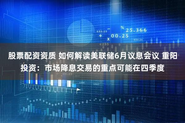 股票配资资质 如何解读美联储6月议息会议 重阳投资：市场降息交易的重点可能在四季度