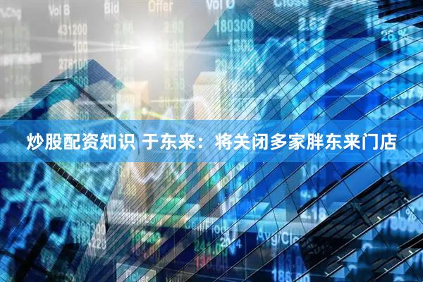 炒股配资知识 于东来：将关闭多家胖东来门店