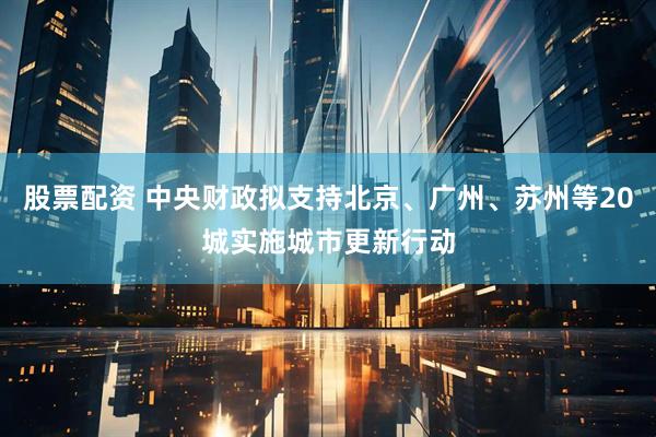 股票配资 中央财政拟支持北京、广州、苏州等20城实施城市更新行动