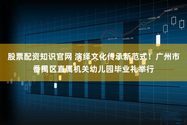 股票配资知识官网 演绎文化传承新范式！广州市番禺区直属机关幼儿园毕业礼举行