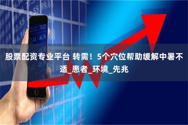 股票配资专业平台 转需！5个穴位帮助缓解中暑不适_患者_环境_先兆