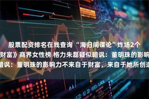 股票配资排名在线查询 “海归间谍论”炸场2个多月后，董明珠落选《财富》商界女性榜 格力朱磊疑似暗讽：董明珠的影响力不来自于财富，来自于她所创造的财富