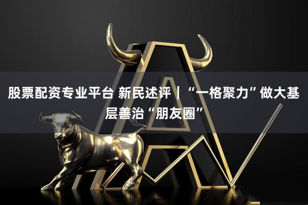股票配资专业平台 新民述评｜“一格聚力”做大基层善治“朋友圈”