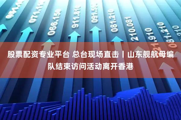 股票配资专业平台 总台现场直击丨山东舰航母编队结束访问活动离开香港