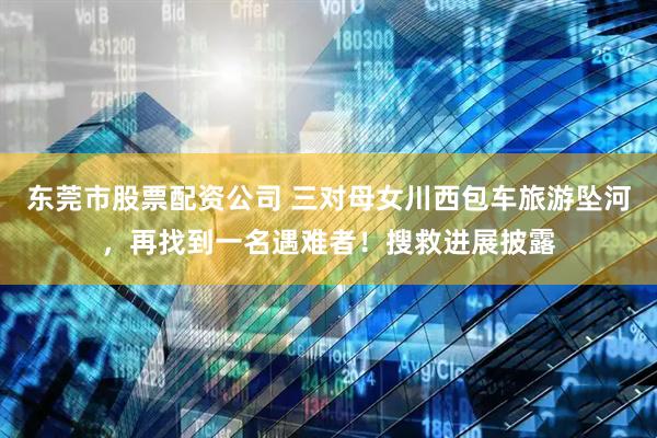 东莞市股票配资公司 三对母女川西包车旅游坠河，再找到一名遇难者！搜救进展披露