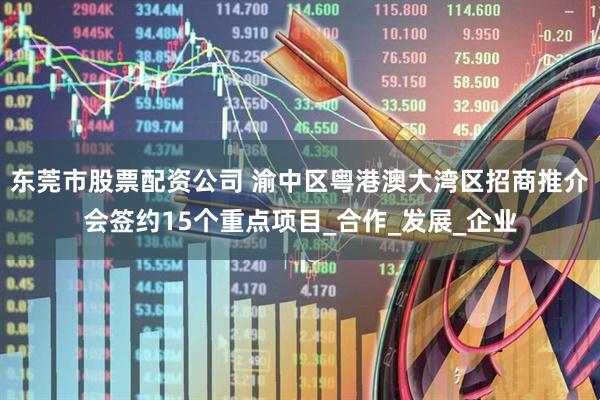 东莞市股票配资公司 渝中区粤港澳大湾区招商推介会签约15个重点项目_合作_发展_企业