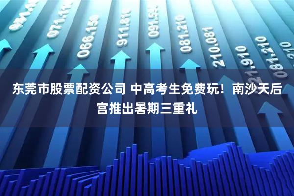 东莞市股票配资公司 中高考生免费玩！南沙天后宫推出暑期三重礼