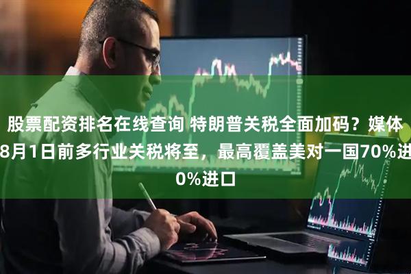 股票配资排名在线查询 特朗普关税全面加码？媒体称8月1日前多行业关税将至，最高覆盖美对一国70%进口