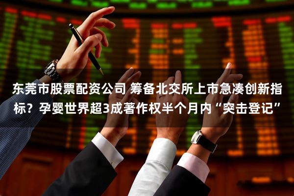 东莞市股票配资公司 筹备北交所上市急凑创新指标？孕婴世界超3成著作权半个月内“突击登记”