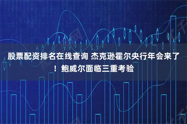 股票配资排名在线查询 杰克逊霍尔央行年会来了！鲍威尔面临三重考验