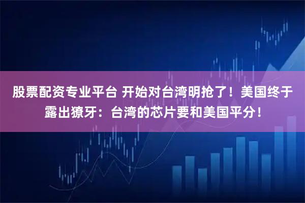 股票配资专业平台 开始对台湾明抢了！美国终于露出獠牙：台湾的芯片要和美国平分！