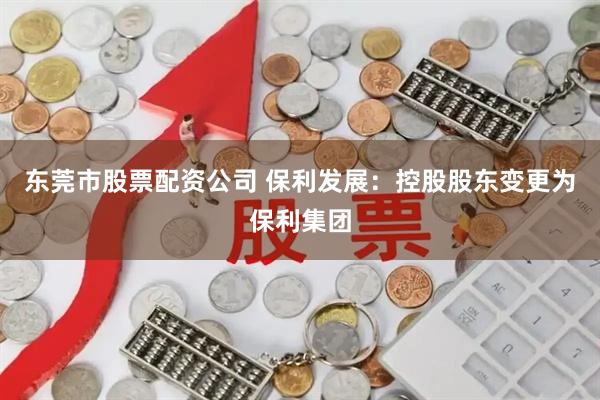 东莞市股票配资公司 保利发展：控股股东变更为保利集团