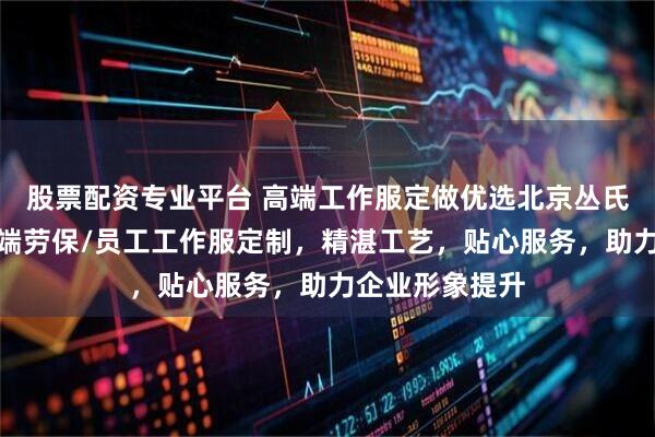 股票配资专业平台 高端工作服定做优选北京丛氏服装，专注高端劳保/员工工作服定制，精湛工艺，贴心服务，助力企业形象提升