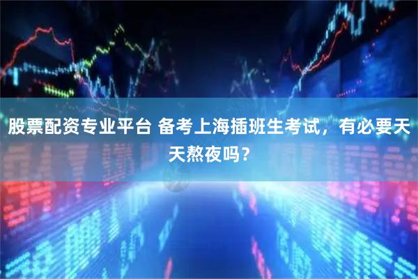 股票配资专业平台 备考上海插班生考试，有必要天天熬夜吗？