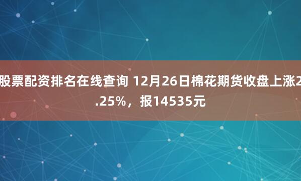 股票配资排名在线查询 12月26日棉花期货收盘上涨2.25%，报14535元