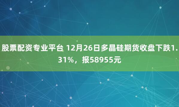 股票配资专业平台 12月26日多晶硅期货收盘下跌1.31%，报58955元