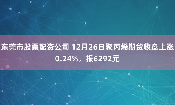 东莞市股票配资公司 12月26日聚丙烯期货收盘上涨0.24%，报6292元