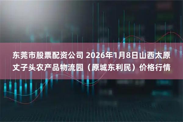 东莞市股票配资公司 2026年1月8日山西太原丈子头农产品物流园（原城东利民）价格行情