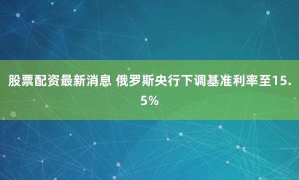 股票配资最新消息 俄罗斯央行下调基准利率至15.5%