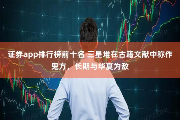 证券app排行榜前十名 三星堆在古籍文献中称作鬼方，长期与华夏为敌