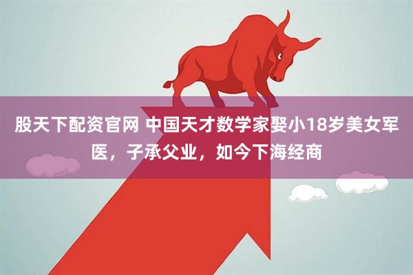 股天下配资官网 中国天才数学家娶小18岁美女军医，子承父业，如今下海经商