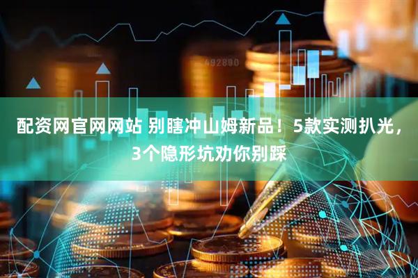 配资网官网网站 别瞎冲山姆新品！5款实测扒光，3个隐形坑劝你别踩